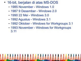 • 16-bit, berjalan di atas MS-DOS
– 1985 November - Windows 1.0
– 1987 9 Desember - Windows 2.0
– 1990 22 Mei - Windows 3.0
– 1992 Agustus - Windows 3.1
– 1992 Oktober - Windows for Workgroups 3.1
– 1993 November - Windows for Workgroups
3.11
 