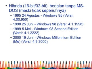 • Hibrida (16-bit/32-bit), berjalan tanpa MS-
DOS (meski tidak sepenuhnya)
– 1995 24 Agustus - Windows 95 (Versi:
4.00.950)
– 1998 25 Juni - Windows 98 (Versi: 4.1.1998)
– 1999 5 Mei - Windows 98 Second Edition
(Versi: 4.1.2222)
– 2000 19 Juni - Windows Millennium Edition
(Me) (Versi: 4.9.3000)
 