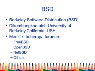 BSD
• Berkeley Software Distribution (BSD)
• Dikembangkan oleh University of
Berkeley,California, USA.
• Memiliki beberapa turunan:
– FreeBSD
– OpenBSD
– NetBSD
– Others
 