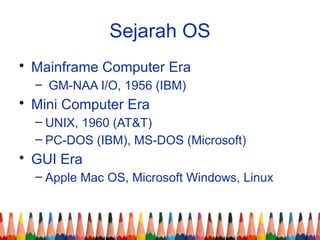 Sejarah OS
• Mainframe Computer Era
– GM-NAA I/O, 1956 (IBM)
• Mini Computer Era
– UNIX, 1960 (AT&T)
– PC-DOS (IBM), MS-DOS (Microsoft)
• GUI Era
– Apple Mac OS, Microsoft Windows, Linux
 