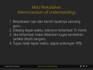 Taufik Ikhsan Slamet MK Evaluasi Pembelajaran
MoU Perkuliahan
(Memorandum of Understanding)
1. Berpakaian rapi dan bersih layaknya seorang
guru.
2. Datang tepat waktu, toleransi terlambat 15 menit.
3. Jika terlambat maka diberikan tugas tambahan
(artikel ditulis tangan).
4. Tugas tidak tepat waktu, dapat potongan 10%.
 