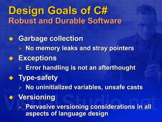 Design Goals of C#
Robust and Durable Software
 Garbage collection
 No memory leaks and stray pointers
 Exceptions
 Error handling is not an afterthought
 Type-safety
 No uninitialized variables, unsafe casts
 Versioning
 Pervasive versioning considerations in all
aspects of language design
 