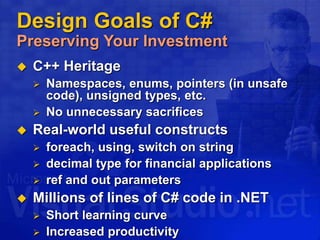 Design Goals of C#
Preserving Your Investment
 C++ Heritage
 Namespaces, enums, pointers (in unsafe
code), unsigned types, etc.
 No unnecessary sacrifices
 Real-world useful constructs
 foreach, using, switch on string
 decimal type for financial applications
 ref and out parameters
 Millions of lines of C# code in .NET
 Short learning curve
 Increased productivity
 