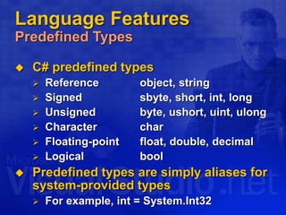 Language Features
Predefined Types
 C# predefined types
 Reference object, string
 Signed sbyte, short, int, long
 Unsigned byte, ushort, uint, ulong
 Character char
 Floating-point float, double, decimal
 Logical bool
 Predefined types are simply aliases for
system-provided types
 For example, int = System.Int32
 
