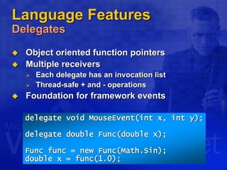 Language Features
Delegates
 Object oriented function pointers
 Multiple receivers
 Each delegate has an invocation list
 Thread-safe + and - operations
 Foundation for framework events
delegate void MouseEvent(int x, int y);
delegate double Func(double x);
Func func = new Func(Math.Sin);
double x = func(1.0);
 