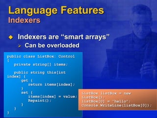 Language Features
Indexers
 Indexers are “smart arrays”
 Can be overloaded
public class ListBox: Control
{
private string[] items;
public string this[int
index] {
get {
return items[index];
}
set {
items[index] = value;
Repaint();
}
}
}
ListBox listBox = new
ListBox();
listBox[0] = "hello";
Console.WriteLine(listBox[0]);
 