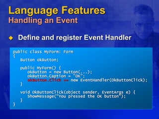 Language Features
Handling an Event
 Define and register Event Handler
public class MyForm: Form
{
Button okButton;
public MyForm() {
okButton = new Button(...);
okButton.Caption = "OK";
okButton.Click += new EventHandler(OkButtonClick);
}
void OkButtonClick(object sender, EventArgs e) {
ShowMessage("You pressed the OK button");
}
}
 