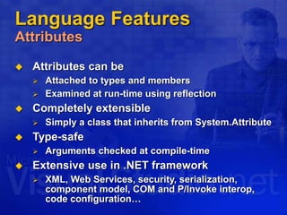 Language Features
Attributes
 Attributes can be
 Attached to types and members
 Examined at run-time using reflection
 Completely extensible
 Simply a class that inherits from System.Attribute
 Type-safe
 Arguments checked at compile-time
 Extensive use in .NET framework
 XML, Web Services, security, serialization,
component model, COM and P/Invoke interop,
code configuration…
 