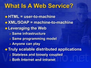What Is A Web Service?
HTML = user-to-machine
XML/SOAP = machine-to-machine
Leveraging the Web
 Same infrastructure
 Same programming model
 Anyone can play
Truly scalable distributed applications
 Stateless and loosely coupled
 Both Internet and intranet
 