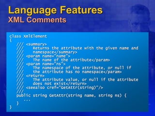 Language Features
XML Comments
class XmlElement
{
/// <summary>
/// Returns the attribute with the given name and
/// namespace</summary>
/// <param name="name">
/// The name of the attribute</param>
/// <param name="ns">
/// The namespace of the attribute, or null if
/// the attribute has no namespace</param>
/// <return>
/// The attribute value, or null if the attribute
/// does not exist</return>
/// <seealso cref="GetAttr(string)"/>
///
public string GetAttr(string name, string ns) {
...
}
}
 