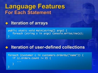 Language Features
For Each Statement
 Iteration of arrays
 Iteration of user-defined collections
foreach (Customer c in customers.OrderBy("name")) {
if (c.Orders.Count != 0) {
...
}
}
public static void Main(string[] args) {
foreach (string s in args) Console.WriteLine(s);
}
 