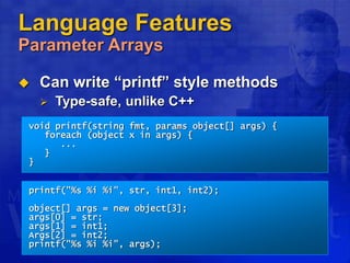 Language Features
Parameter Arrays
 Can write “printf” style methods
 Type-safe, unlike C++
void printf(string fmt, params object[] args) {
foreach (object x in args) {
...
}
}
printf("%s %i %i", str, int1, int2);
object[] args = new object[3];
args[0] = str;
args[1] = int1;
Args[2] = int2;
printf("%s %i %i", args);
 