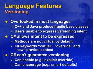 Language Features
Versioning
 Overlooked in most languages
 C++ and Java produce fragile base classes
 Users unable to express versioning intent
 C# allows intent to be expressed
 Methods are not virtual by default
 C# keywords “virtual”, “override” and
“new” provide context
 C# can't guarantee versioning
 Can enable (e.g., explicit override)
 Can encourage (e.g., smart defaults)
 