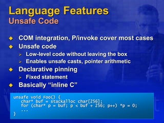 Language Features
Unsafe Code
 COM integration, P/invoke cover most cases
 Unsafe code
 Low-level code without leaving the box
 Enables unsafe casts, pointer arithmetic
 Declarative pinning
 Fixed statement
 Basically “inline C”
unsafe void Foo() {
char* buf = stackalloc char[256];
for (char* p = buf; p < buf + 256; p++) *p = 0;
...
}
 