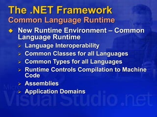  New Runtime Environment – Common
Language Runtime
 Language Interoperability
 Common Classes for all Languages
 Common Types for all Languages
 Runtime Controls Compilation to Machine
Code
 Assemblies
 Application Domains
The .NET Framework
Common Language Runtime
 