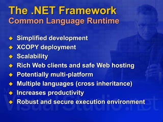 The .NET Framework
Common Language Runtime
 Simplified development
 XCOPY deployment
 Scalability
 Rich Web clients and safe Web hosting
 Potentially multi-platform
 Multiple languages (cross inheritance)
 Increases productivity
 Robust and secure execution environment
 