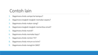 Contoh lain
1. Bagaimana Anda sampai ke kampus?
2. Bagaimana langkah-langkah memakai sepatu?
3. Bagaimana Anda makan siang?
4. Bagaimana langkah-langkah memeriksa email?
5. Bagaimana Anda mandi?
6. Bagaimana Anda memakai baju?
7. Bagaimana Anda nonton TV?
8. Bagaimana Anda minum es krim?
9. Bagaimana Anda mengirim SMS?
 