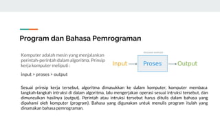 Komputer adalah mesin yang menjalankan
perintah-perintah dalam algoritma. Prinsip
kerja komputer meliputi :
input > proses > output
Sesuai prinsip kerja tersebut, algoritma dimasukkan ke dalam komputer, komputer membaca
langkah-langkah intruksi di dalam algoritma, lalu mengerjakan operasi sesuai intruksi tersebut, dan
dimunculkan hasilnya (output). Perintah atau intruksi tersebut harus ditulis dalam bahasa yang
dipahami oleh komputer (program). Bahasa yang digunakan untuk menulis program itulah yang
dinamakan bahasa pemrograman.
Program dan Bahasa Pemrograman
 