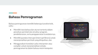 Bahasa Pemrograman
Bahasa pemrograman memiliki beberapa karakteristik,
yaitu :
● Memiliki tata bahasa dan aturan tertentu dalam
penulisan perintah dan struktur program,
pendeklarasian, serta pengoperasian translatornya.
● Memiliki pustaka interupsi (interrupt library) untuk
menerjemahkan perintah yang diinputkan, dan
● Menggunakan translator yaitu interpreter atau
compiler untuk menerjemahkan sintaks
pemrograman ke dalam bahasa mesin komputer.
 