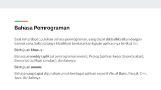 Bahasa Pemrograman
Saat ini terdapat puluhan bahasa pemrograman, yang dapat diklasiﬁkasikan dengan
banyak cara. Salah satunya klasiﬁkasi berdasarkan tujuan aplikasinya berikut ini :
Bertujuan khusus :
Bahasa assembly (aplikasi pemrograman mesin), Prolog (aplikasi kecerdasan buatan),
Simscript (aplikasi simulasi), dan lainnya.
Bertujuan umum:
Bahasa yang dapat digunakan untuk berbagai aplikasi seperti Visual Basic, Pascal, C++,
Java, dan lainnya.
 