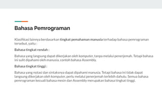 Bahasa Pemrograman
Klasiﬁkasi lainnya berdasarkan tingkat pemahaman manusia terhadap bahasa pemrograman
tersebut, yaitu :
Bahasa tingkat rendah :
Bahasa yang langsung dapat dikerjakan oleh komputer, tanpa melalui penerjemah. Tetapi bahasa
ini sulit dipahami oleh manusia, contoh bahasa Assembly.
Bahasa tingkat tinggi :
Bahasa yang notasi dan sintaksnya dapat dipahami manusia. Tetapi bahasa ini tidak dapat
langsung dikerjakan oleh komputer, perlu melalui penerjemah terlebih dahulu. Semua bahasa
pemrograman kecuali bahasa mesin dan Assembly merupakan bahasa tingkat tinggi.
 