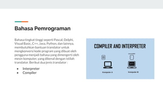 Bahasa Pemrograman
Bahasa tingkat tinggi seperti Pascal, Delphi,
Visual Basic, C++, Java, Python, dan lainnya,
membutuhkan bantuan translator untuk
mengkonversi kode program yang dibuat oleh
pengguna menjadi bahasa yang dimengerti oleh
mesin komputer, yang dikenal dengan istilah
translator. Berikut dua jenis translator :
● Interpreter
● Compiler
 