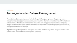 Pemrograman dan Bahasa Pemrograman
Perlu dipahami bahwa pemrograman berbeda dengan Bahasa pemrograman. Jika pemrograman
merupakan metodologi pemecahan masalah, lalu menuliskan algoritma pemecahan masalahnya ke dalam
notasi tertentu. Maka bahasa pemrograman merupakan cara menggunakan suatu bahasa komputer,
dengan tata bahasa dan aturan tertentu dalam penulisan perintah dan struktur program, pendeklarasian,
serta pengoperasian translatornya.
Algoritma sebagai hasil pemikiran konseptual merupakan alat bantu saja dalam mengkonversikan suatu
permasalahan ke dalam bahasa pemrograman (translasi).
 