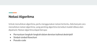 Notasi Algoritma
Untuk menuliskan algoritma, perlu menggunakan notasi tertentu. Ada banyak cara
menuliskan notasi algoritma, yang penting algoritma tersebut mudah dibaca dan
dipahami. Notasi algoritma dapat berupa:
● Pernyataan langkah-langkah dalam deretan kalimat deskriptif
● Simbol-simbol ﬂowchart
● Pseudo-code
 