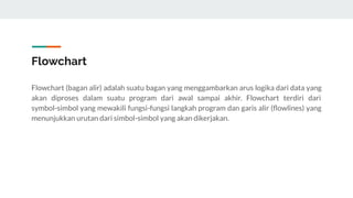 Flowchart
Flowchart (bagan alir) adalah suatu bagan yang menggambarkan arus logika dari data yang
akan diproses dalam suatu program dari awal sampai akhir. Flowchart terdiri dari
symbol-simbol yang mewakili fungsi-fungsi langkah program dan garis alir (ﬂowlines) yang
menunjukkan urutan dari simbol-simbol yang akan dikerjakan.
 