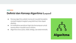 Deﬁnisi dan Konsep Algoritma (Lanjutan)
● Konsep algoritma adalah memecah masalah kompleks
menjadi langkah-langkah yang lebih kecil dan dapat
dikelola.
● Ini melibatkan penalaran logis dan kemampuan untuk
memecahkan masalah secara eﬁsien.
● Algoritma harus jelas, tidak ambigu, dan deterministik.
 