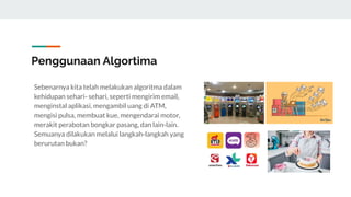 Penggunaan Algortima
Sebenarnya kita telah melakukan algoritma dalam
kehidupan sehari- sehari, seperti mengirim email,
menginstal aplikasi, mengambil uang di ATM,
mengisi pulsa, membuat kue, mengendarai motor,
merakit perabotan bongkar pasang, dan lain-lain.
Semuanya dilakukan melalui langkah-langkah yang
berurutan bukan?
 