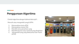 Penggunaan Algortima
Contoh algoritma dengan kalimat deksriptif :
Menarik atau mengambil uang di ATM :
1. Memasukkan kartu ATM
2. Memasukkan nomor PIN
3. Memilih menu penarikan uang
4. Memilih besaran atau nominal yang diinginkan
5. Mengambil uang yang dikeluarkan dari mesin
(ATM).
 