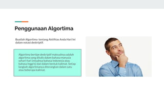 Penggunaan Algortima
Buatlah Algortima tentang Aktiﬁtas Anda Hari Ini
dalam notasi deskriptif.
Algoritma bertipe deskriptif maksudnya adalah
algoritma yang ditulis dalam bahasa manusia
sehari-hari (misalnya bahasa Indonesia atau
bahasa Inggris) dan dalam bentuk kalimat. Setiap
langkah algoritmanya diterangkan dalam satu
atau beberapa kalimat.
 
