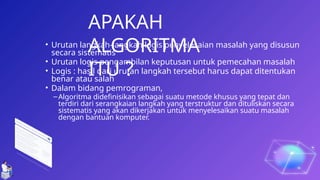 13
• Urutan langkah-langkah logis penyelesaian masalah yang disusun
secara sistematis
• Urutan logis pengambilan keputusan untuk pemecahan masalah
• Logis : hasil dari urutan langkah tersebut harus dapat ditentukan
benar atau salah
• Dalam bidang pemrograman,
–Algoritma didefinisikan sebagai suatu metode khusus yang tepat dan
terdiri dari serangkaian langkah yang terstruktur dan dituliskan secara
sistematis yang akan dikerjakan untuk menyelesaikan suatu masalah
dengan bantuan komputer.
APAKAH
ALGORITMA
ITU ?
 