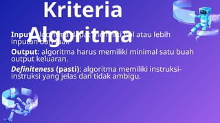 17
Input: algoritma dapat memiliki nol atau lebih
inputan dari luar.
Output: algoritma harus memiliki minimal satu buah
output keluaran.
Definiteness (pasti): algoritma memiliki instruksi-
instruksi yang jelas dan tidak ambigu.
Kriteria
Algoritma
 