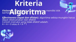 18
Finiteness (ada batas): algoritma harus memiliki titik
berhenti (stopping role).
Kriteria
Algoritma
Effectiveness (tepat dan efisien): algoritma sebisa mungkin harus
dapat dilaksanakan dan efektif.
Contoh instruksi yang tidak efektif adalah:
A = A + 0 atau A = A * 1
 