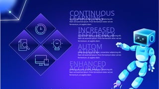 CONTINUOUS
LEARNING
Lorem ipsum dolor sit amet, consectetur adipiscing elit.
Nam vel euismod ipsum. Proin fermentum dolor vel est
fermentum, at sagittis diam.
INCREASED
EFFICIENCY
Lorem ipsum dolor sit amet, consectetur adipiscing elit.
Nam vel euismod ipsum. Proin fermentum dolor vel est
fermentum, at sagittis diam.
AUTOM
ATION
Lorem ipsum dolor sit amet, consectetur adipiscing elit.
Nam vel euismod ipsum. Proin fermentum dolor vel est
fermentum, at sagittis diam.
ENHANCED
ACCURACY
Lorem ipsum dolor sit amet, consectetur adipiscing elit.
Nam vel euismod ipsum. Proin fermentum dolor vel est
fermentum, at sagittis diam.
 