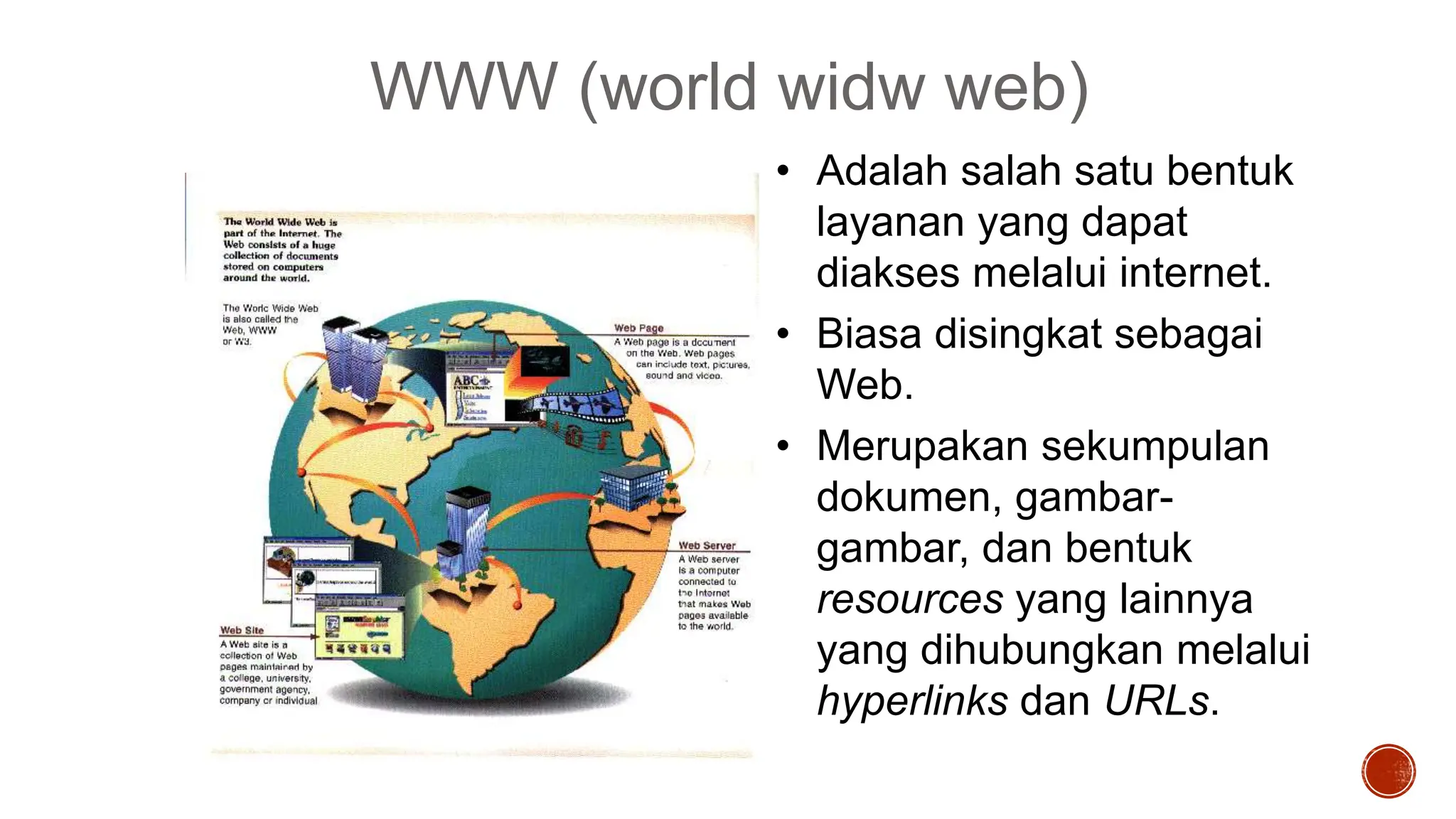 WWW (world widw web)
• Adalah salah satu bentuk
layanan yang dapat
diakses melalui internet.
• Biasa disingkat sebagai
Web.
• Merupakan sekumpulan
dokumen, gambar-
gambar, dan bentuk
resources yang lainnya
yang dihubungkan melalui
hyperlinks dan URLs.
 