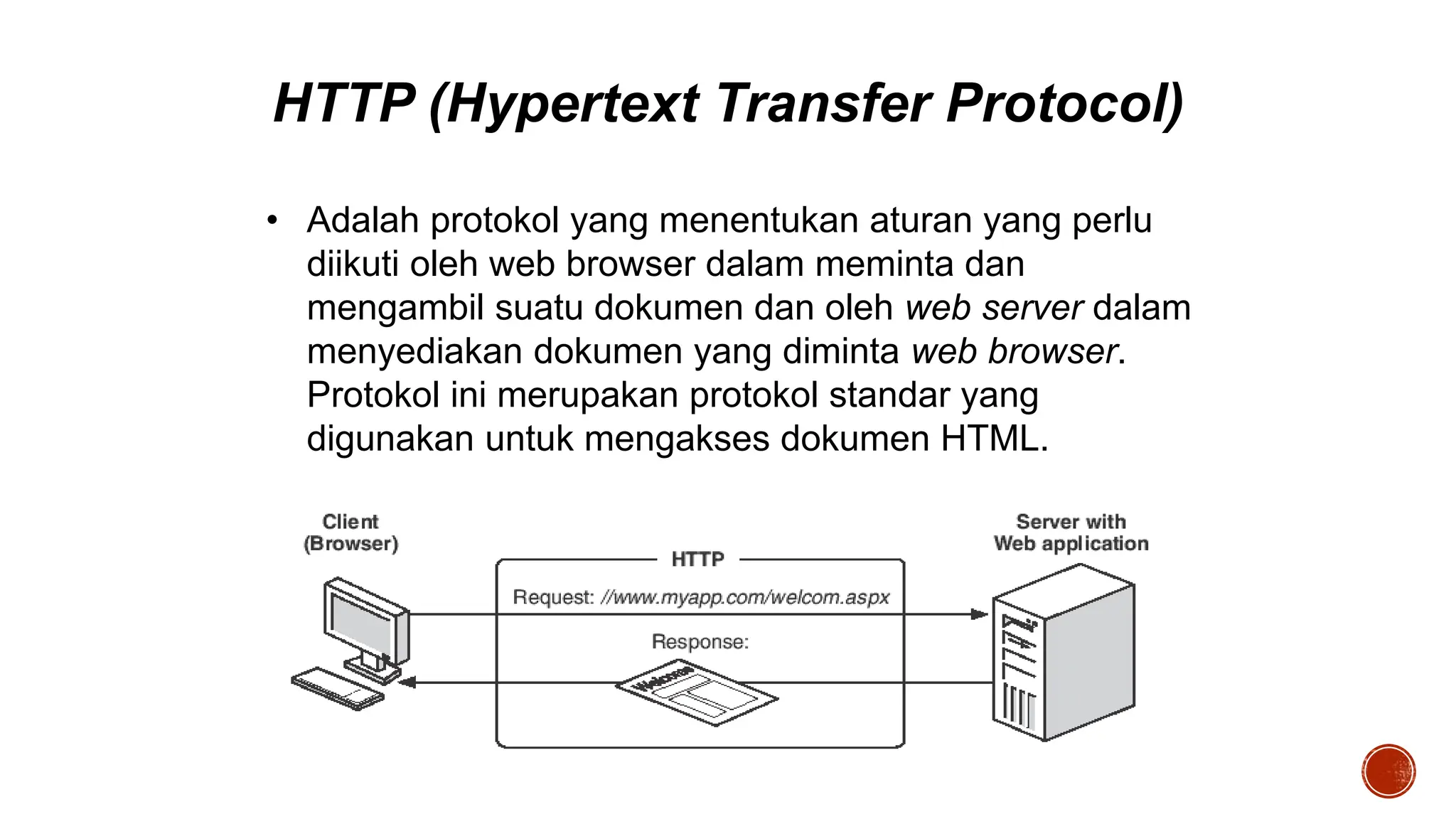 HTTP (Hypertext Transfer Protocol)
• Adalah protokol yang menentukan aturan yang perlu
diikuti oleh web browser dalam meminta dan
mengambil suatu dokumen dan oleh web server dalam
menyediakan dokumen yang diminta web browser.
Protokol ini merupakan protokol standar yang
digunakan untuk mengakses dokumen HTML.
 