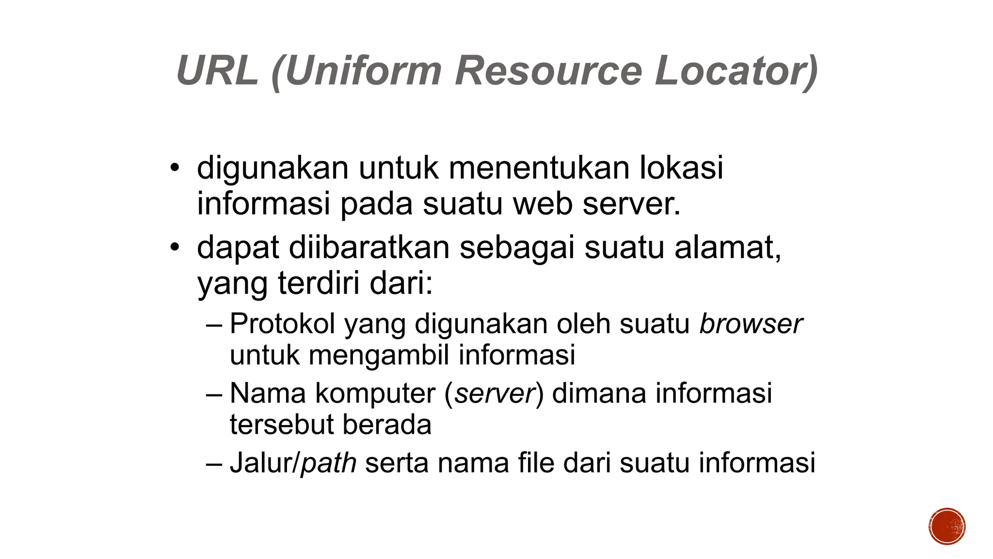 URL (Uniform Resource Locator)
• digunakan untuk menentukan lokasi
informasi pada suatu web server.
• dapat diibaratkan sebagai suatu alamat,
yang terdiri dari:
– Protokol yang digunakan oleh suatu browser
untuk mengambil informasi
– Nama komputer (server) dimana informasi
tersebut berada
– Jalur/path serta nama file dari suatu informasi
 