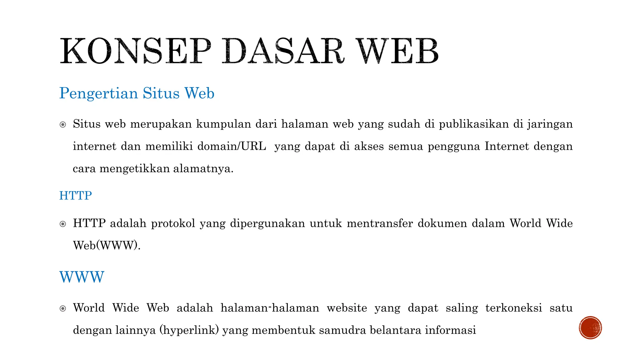 Pengertian Situs Web
 Situs web merupakan kumpulan dari halaman web yang sudah di publikasikan di jaringan
internet dan memiliki domain/URL yang dapat di akses semua pengguna Internet dengan
cara mengetikkan alamatnya.
HTTP
 HTTP adalah protokol yang dipergunakan untuk mentransfer dokumen dalam World Wide
Web(WWW).
WWW
 World Wide Web adalah halaman-halaman website yang dapat saling terkoneksi satu
dengan lainnya (hyperlink) yang membentuk samudra belantara informasi
 