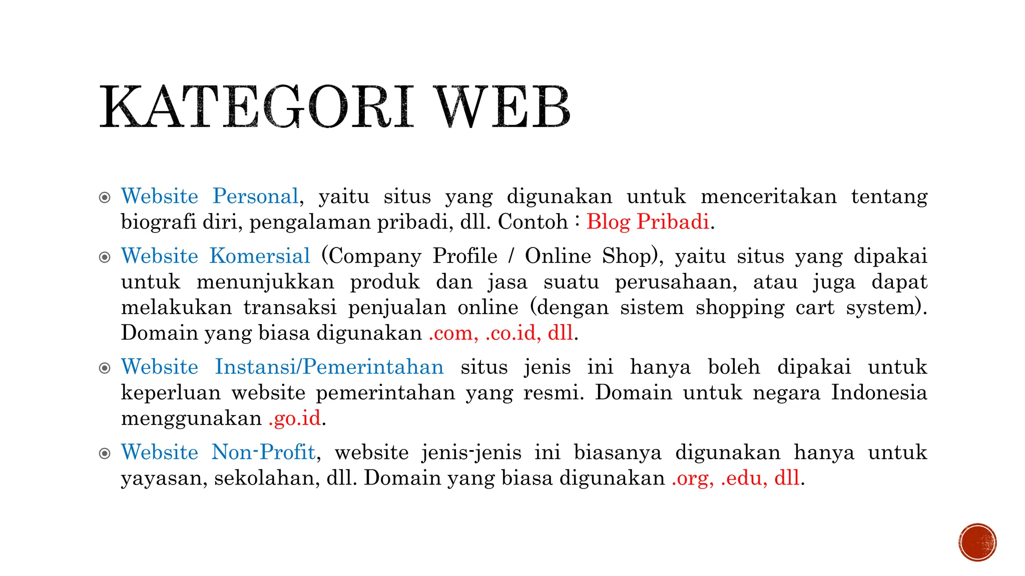  Website Personal, yaitu situs yang digunakan untuk menceritakan tentang
biografi diri, pengalaman pribadi, dll. Contoh : Blog Pribadi.
 Website Komersial (Company Profile / Online Shop), yaitu situs yang dipakai
untuk menunjukkan produk dan jasa suatu perusahaan, atau juga dapat
melakukan transaksi penjualan online (dengan sistem shopping cart system).
Domain yang biasa digunakan .com, .co.id, dll.
 Website Instansi/Pemerintahan situs jenis ini hanya boleh dipakai untuk
keperluan website pemerintahan yang resmi. Domain untuk negara Indonesia
menggunakan .go.id.
 Website Non-Profit, website jenis-jenis ini biasanya digunakan hanya untuk
yayasan, sekolahan, dll. Domain yang biasa digunakan .org, .edu, dll.
 