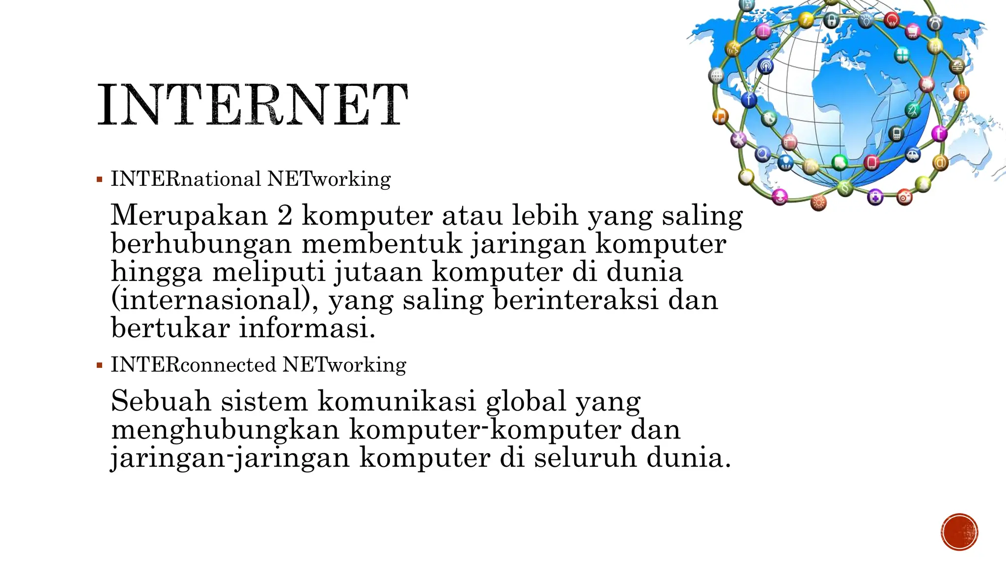  INTERnational NETworking
Merupakan 2 komputer atau lebih yang saling
berhubungan membentuk jaringan komputer
hingga meliputi jutaan komputer di dunia
(internasional), yang saling berinteraksi dan
bertukar informasi.
 INTERconnected NETworking
Sebuah sistem komunikasi global yang
menghubungkan komputer-komputer dan
jaringan-jaringan komputer di seluruh dunia.
 