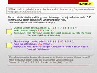 b. Median
MEDIAN : nilai tengah dari sekumpulan data setelah diurutkan yang fungsinya membantu
memperjelas kedudukan suatu data.
Contoh : diketahui rata-rata hitung/mean nilai ulangan dari sejumlah siswa adalah 6.55.
Pertanyaannya adalah apakah siswa yang memperoleh nilai 7
termasuk istimewa, baik, atau biasa-biasa saja ?
Jika nilai ulangan tersebut adalah : 10 10 8 7 7 6 5 5 5 5 4,
maka rata-rata hitung = 6.55, median = 6
Kesimpulan : nilai 7 termasuk kategori baik sebab berada di atas rata-rata hitung
dan median (kelompok 50% atas)
Jika nilai ulangan tersebut adalah : 8 8 8 8 8 8 7 5 5 4 3,
maka rata-rata hitung = 6.55, median = 8
Kesimpulan : nilai 7 termasuk kategori kurang sebab berada di bawah median
(kelompok 50% bawah)
Jika sekumpulan data banyak bilangannya genap (tidak mempunyai bilangan tengah)
Maka mediannya adalah rerata dari dua bilangan yang ditengahnya.
Contoh : 1 2 3 4 5 6 7 8 8 9 maka median (5+6) : 2 = 5.5
 