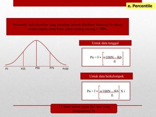 e. Percentile
Percentile: titik/skor/nilai yang membagi seluruh distribusi frekuensi ke dalam
seratus bagian sama besar, yakni masing-masing 1/100N.
P50 P75
P1
Pn = l + n/100N – fkb
fi
Pn = l + n/100N – fkb X i
fi
Untuk data tunggal
Untuk data berkelompok
l = batas bawah nyata dari skor yang
mengandung Pn
P25 P100
 