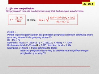 2. Uji t dua sampel bebas
Menguji apakah rata-rata dua kelompok yang tidak berhubungan sama/berbeda
α
23. Uji t
t =
(X – Y)
Sx-y
Di mana Sx-y =
(Σx2 + Σy2) (1/nx + 1/ny)
√ (nx + ny – 2)
Contoh :
Peneliti ingin mengetahi apakah ada perbedaan penghasilan (sebelum sertifikasi) antara
guru yang lulusan S1 dengan yang lulusan S3
Ho : Pb = Pk
Diperoleh : rata2 x = 1951613 ; y = 2722222 ; t hitung = - 7.369
Berdasarkan tabel df=69 dan = 0.025 diperoleh t tabel = 1.994
Kesimpulan : t hitung > t tabel sehingga Ho ditolak
Rata-rata penghasilan guru yang S1 berbeda secara signifikan dengan
penghasilan guru yang S3
 
