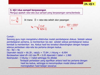 24. Uji t
3. Uji t dua sampel berpasangan
Menguji apakah rata-rata dua sampel yang berpasangan sama/berbeda
t =
D
sD
Di mana D = rata-rata selisih skor pasangan
sD = Σ d2
N(N-1)
Σ d2 =
N
ΣD2 – (ΣD)2
Contoh :
Seorang guru ingin mengetahui efektivitas model pembelajaran diskusi. Setelah selesai
pembelajaran pertama, ia memberikan tes dan setelah selesai pembelajaran kedua
kembali ia memberikan tes. Kedua hasil tes tersebut dibandingkan dengan harapan
adanya perbedaan rata-rata tes pertama dengan kedua.
Ho : Nd = Nc
Diperoleh rata2d = 66.28 ; rata2c = 73.84 ; t hitung = -8.904
Berdasarkan tabel df=163 dan = 0.05 diperoleh t tabel = 1.960
Kesimpulan : t hitung > t tabel sehingga Ho ditolak
Terdapat perbedaan yang signifikan antara hasil tes pertama dengan
hasil tes kedua, sehingga ia menyimpulkan model diskusi efektif
meningkatkan hasil belajar siswanya
α
√
 