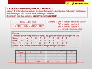 1. KORELASI PEARSON/PRODUCT MOMENT :
apakah di antara kedua variabel terdapat hubungan, dan jika ada hubungan bagaimana
arah hubungan dan berapa besar hubungan tersebut.
Digunakan jika data variabel kontinyu dan kuantitatif
26. Uji Keterkaitan
r=
NΣXY – (ΣX) (ΣY)
NΣX2 – (ΣX)2 x NΣY2 – (ΣY)2
Contoh :
10 orang siswa yang memiliki waktu belajar berbeda dites dengan tes IPS
Siswa : A B C D E F G H I J
Waktu (X) : 2 2 1 3 4 3 4 1 1 2
Tes (Y) : 6 6 4 8 8 7 9 5 4 6
Apakah ada korelasi antara waktu belajar dengan hasil tes ?
ΣXY = jumlah perkalian X dan Y
ΣX2 = jumlah kuadrat X
ΣY2 = jumlah kuadrat Y
N = banyak pasangan nilai
Di mana :
Siswa X X2 Y Y2 XY
A
B
ΣX ΣX2 ΣY ΣY2 ΣXY
√ √
 