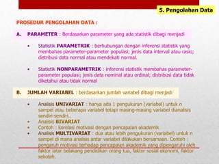 5. Pengolahan Data
PROSEDUR PENGOLAHAN DATA :
A. PARAMETER : Berdasarkan parameter yang ada statistik dibagi menjadi
• Statistik PARAMETRIK : berhubungan dengan inferensi statistik yang
membahas parameter-parameter populasi; jenis data interval atau rasio;
distribusi data normal atau mendekati normal.
• Statistik NONPARAMETRIK : inferensi statistik membahas parameter-
parameter populasi; jenis data nominal atau ordinal; distribusi data tidak
diketahui atau tidak normal
B. JUMLAH VARIABEL : berdasarkan jumlah variabel dibagi menjadi
• Analisis UNIVARIAT : hanya ada 1 pengukuran (variabel) untuk n
sampel atau beberapa variabel tetapi masing-masing variabel dianalisis
sendiri-sendiri..
• Analisis BIVARIAT
• Contoh : korelasi motivasi dengan pencapaian akademik
• Analisis MULTIVARIAT : dua atau lebih pengukuran (variabel) untuk n
sampel di mana analisis antar variabel dilakukan bersamaan. Contoh :
pengaruh motivasi terhadap pencapaian akademik yang dipengaruhi oleh
faktor latar belakang pendidikan orang tua, faktor sosial ekonomi, faktor
sekolah.
 