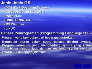 Jenis-Jenis OS DOS (Disk Operating System) OS/2 (Operating System/2) Machintosh UNIX, XENIA, AIX MS Windows LINUX Bahasa Pemrograman (Programming Language / PL) Program yaitu kumpulan dari beberapa instruktsi. Kumpulan aturan dalam suatu bahasa disebut syntax. Program komputer yang mengandung syntax yang keliru atau biasa disebut juga dengan kesalahan syntax (syntax errors), tidak dapat dijalankan. 